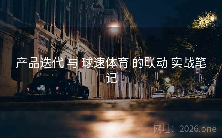 产品迭代 与 球速体育 的联动 实战笔记