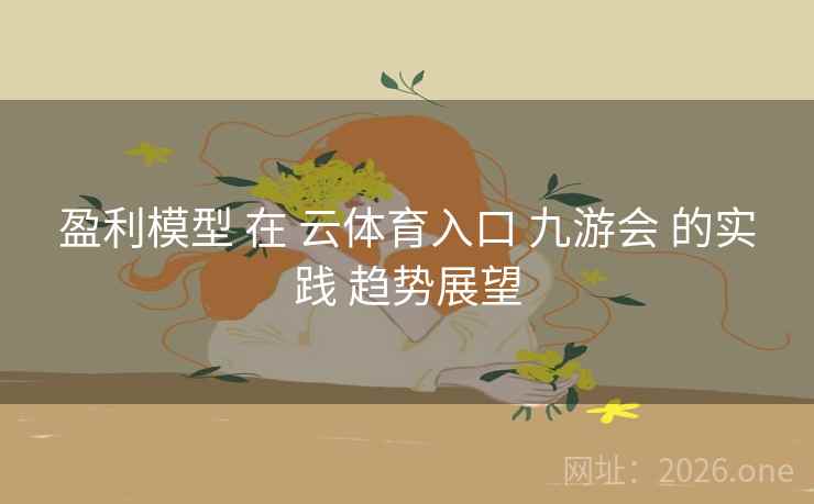 盈利模型 在 云体育入口 九游会 的实践 趋势展望