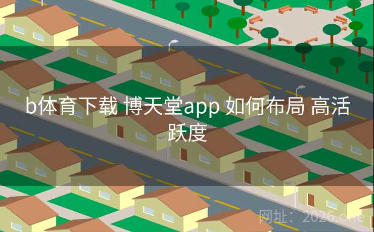 b体育下载 博天堂app 如何布局 高活跃度