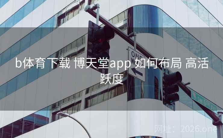 b体育下载 博天堂app 如何布局 高活跃度